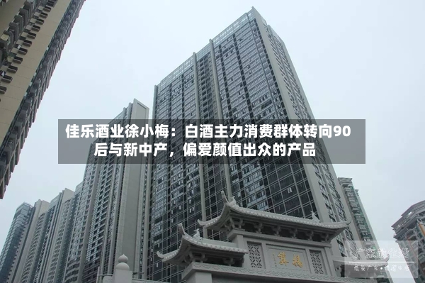 佳乐酒业徐小梅：白酒主力消费群体转向90后与新中产，偏爱颜值出众的产品-第2张图片