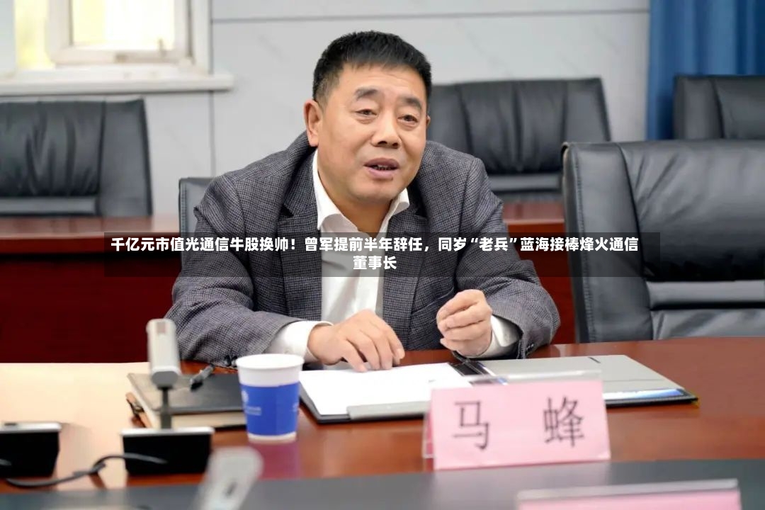 千亿元市值光通信牛股换帅！曾军提前半年辞任	，同岁“老兵”蓝海接棒烽火通信董事长-第2张图片