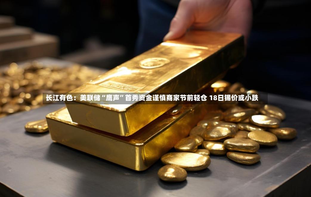 长江有色：美联储“鹰声”首秀资金谨慎商家节前轻仓 18日锡价或小跌-第3张图片