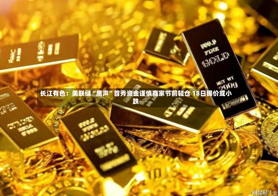 长江有色：美联储“鹰声”首秀资金谨慎商家节前轻仓 18日锡价或小跌-第2张图片