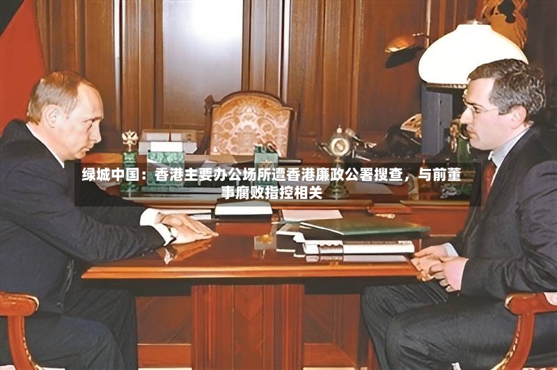 绿城中国：香港主要办公场所遭香港廉政公署搜查	，与前董事腐败指控相关-第2张图片