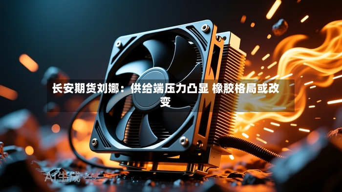长安期货刘娜:供给端压力凸显 橡胶格局或改变-第3张图片