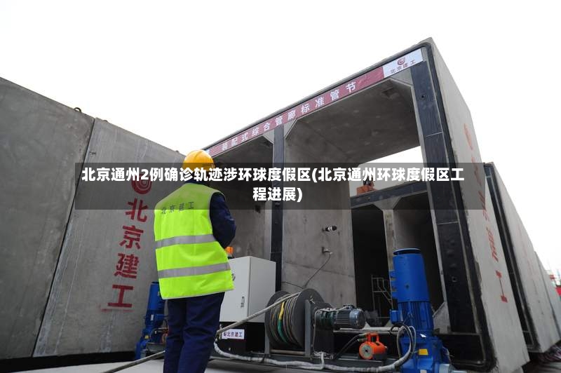 北京通州2例确诊轨迹涉环球度假区(北京通州环球度假区工程进展)