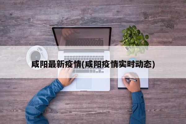 咸阳最新疫情(咸阳疫情实时动态)