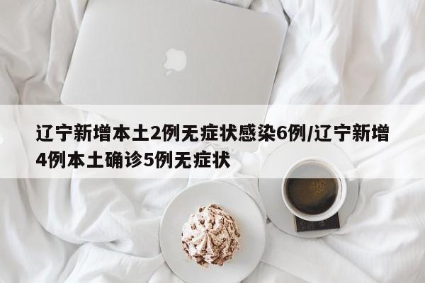 辽宁新增本土2例无症状感染6例/辽宁新增4例本土确诊5例无症状