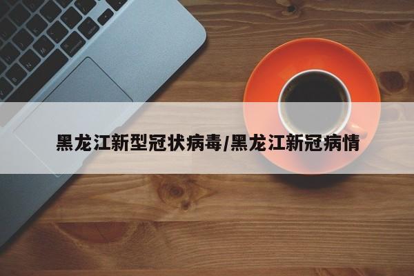黑龙江新型冠状病毒/黑龙江新冠病情