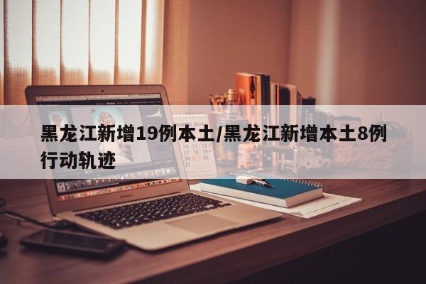 黑龙江新增19例本土/黑龙江新增本土8例行动轨迹
