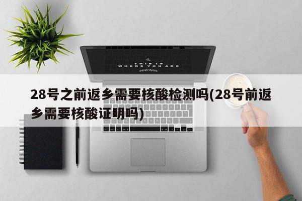 28号之前返乡需要核酸检测吗(28号前返乡需要核酸证明吗)