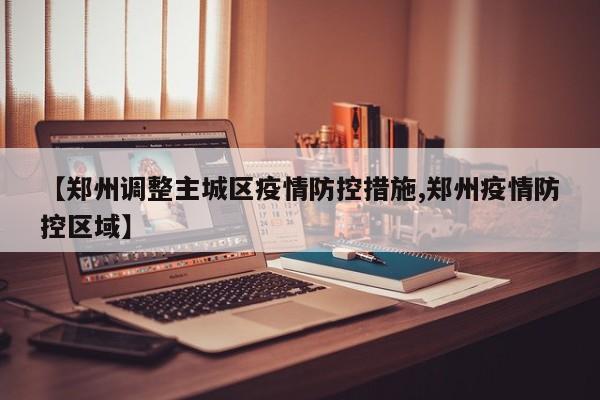 【郑州调整主城区疫情防控措施,郑州疫情防控区域】