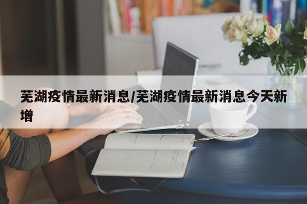 芜湖疫情最新消息/芜湖疫情最新消息今天新增