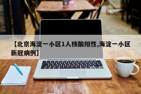 【北京海淀一小区1人核酸阳性,海淀一小区新冠病例】