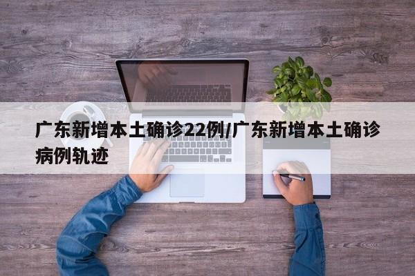 广东新增本土确诊22例/广东新增本土确诊病例轨迹