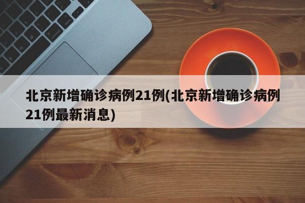 北京新增确诊病例21例(北京新增确诊病例21例最新消息)
