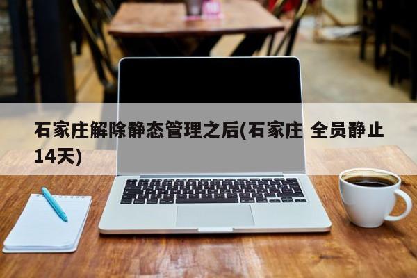 石家庄解除静态管理之后(石家庄 全员静止14天)