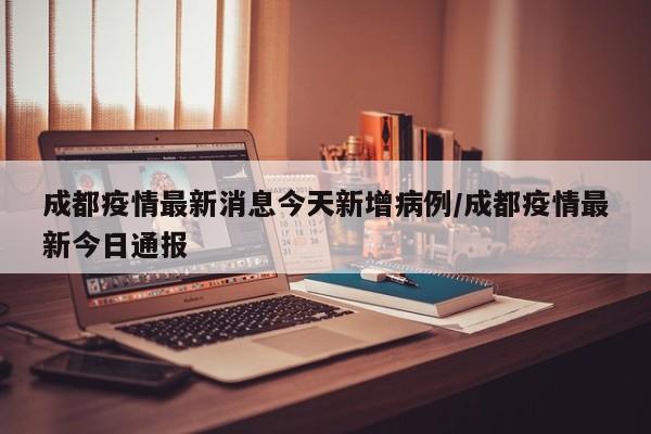 成都疫情最新消息今天新增病例/成都疫情最新今日通报