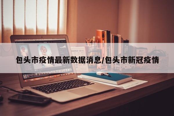 包头市疫情最新数据消息/包头市新冠疫情