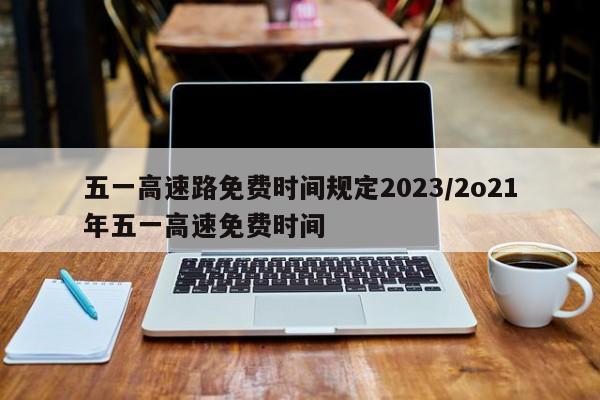 五一高速路免费时间规定2023/2o21年五一高速免费时间