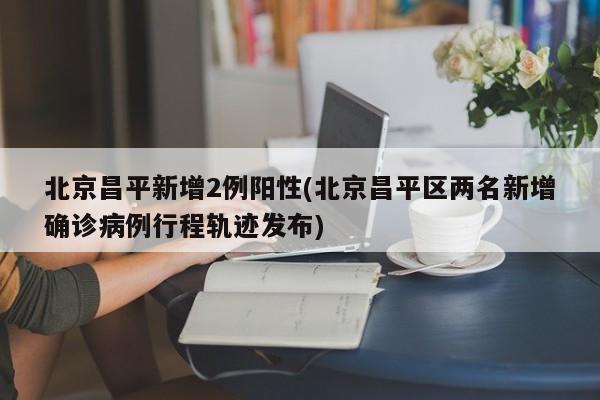 北京昌平新增2例阳性(北京昌平区两名新增确诊病例行程轨迹发布)