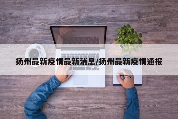 扬州最新疫情最新消息/扬州最新疫情通报