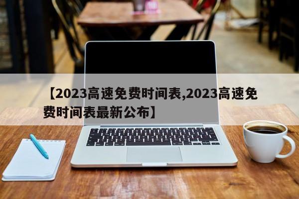 【2023高速免费时间表,2023高速免费时间表最新公布】