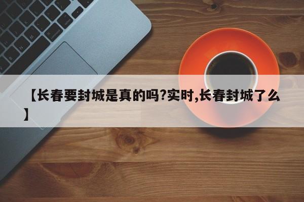【长春要封城是真的吗?实时,长春封城了么】