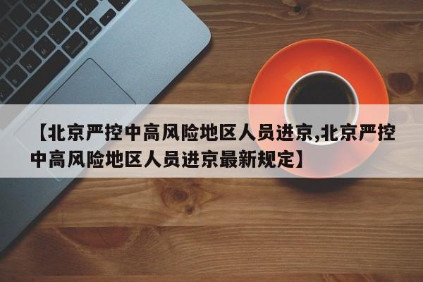 【北京严控中高风险地区人员进京,北京严控中高风险地区人员进京最新规定】