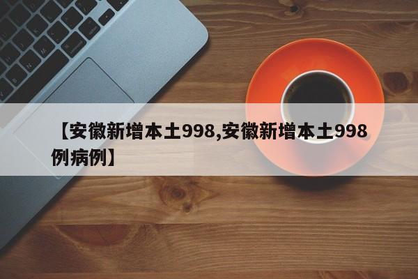 【安徽新增本土998,安徽新增本土998例病例】