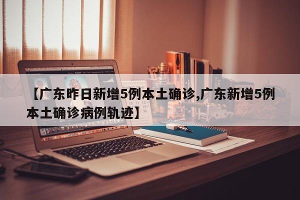 【广东昨日新增5例本土确诊,广东新增5例本土确诊病例轨迹】