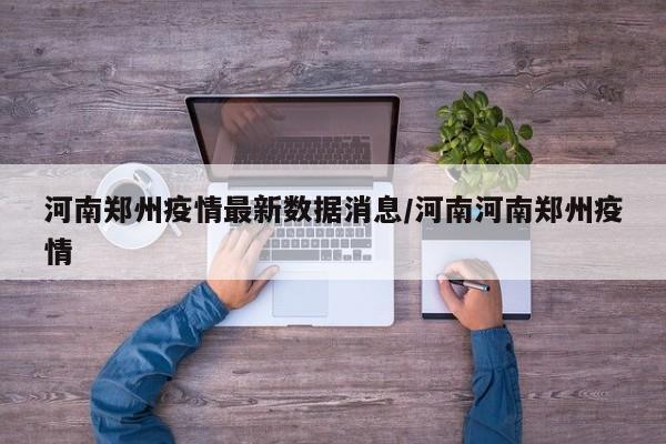河南郑州疫情最新数据消息/河南河南郑州疫情