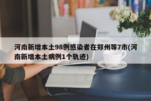 河南新增本土98例感染者在郑州等7市(河南新增本土病例1个轨迹)