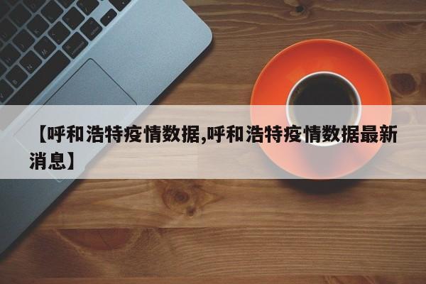 【呼和浩特疫情数据,呼和浩特疫情数据最新消息】