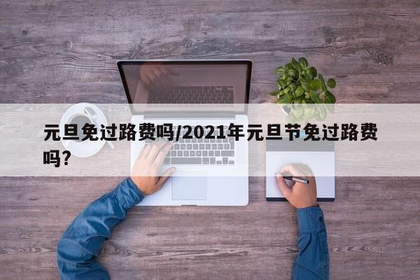元旦免过路费吗/2021年元旦节免过路费吗?