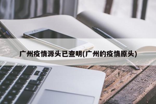 广州疫情源头已查明(广州的疫情原头)