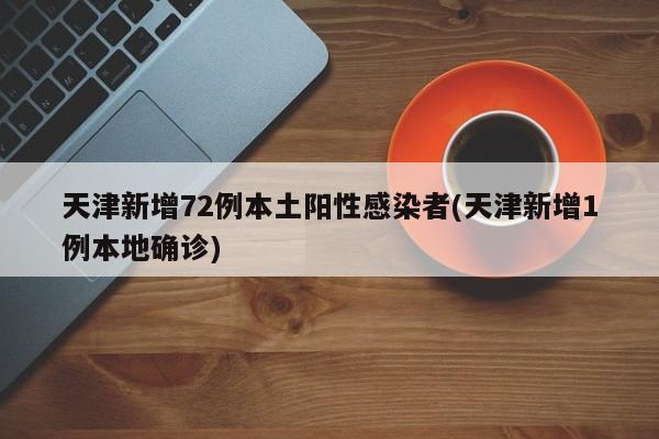 天津新增72例本土阳性感染者(天津新增1例本地确诊)