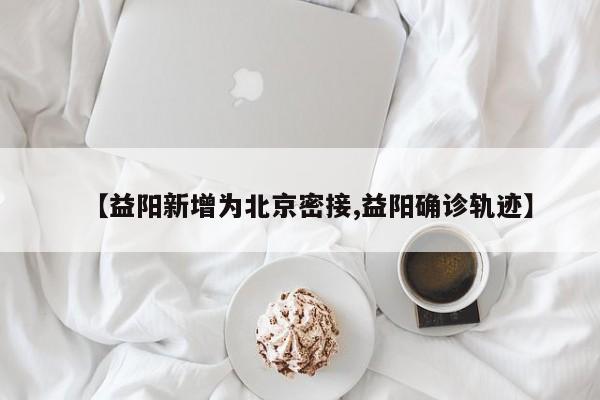【益阳新增为北京密接,益阳确诊轨迹】