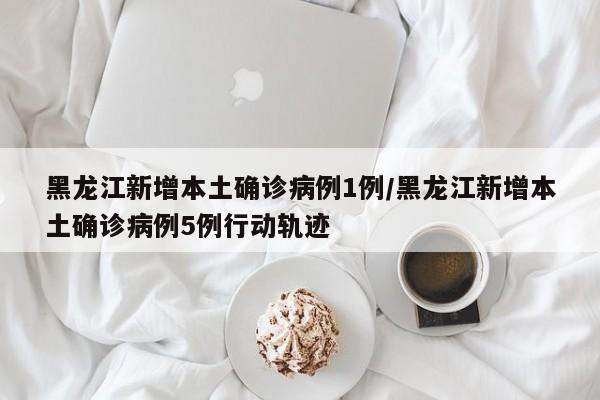 黑龙江新增本土确诊病例1例/黑龙江新增本土确诊病例5例行动轨迹