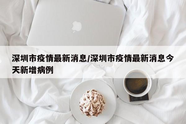 深圳市疫情最新消息/深圳市疫情最新消息今天新增病例