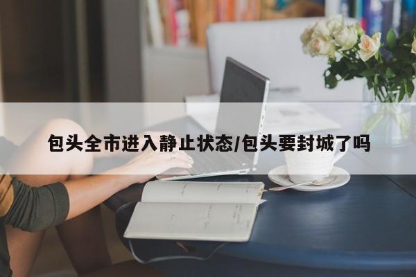 包头全市进入静止状态/包头要封城了吗
