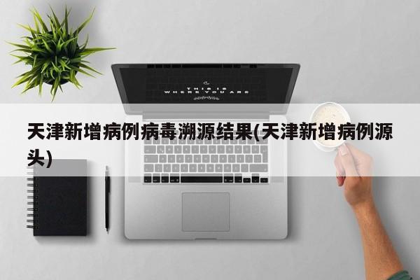 天津新增病例病毒溯源结果(天津新增病例源头)