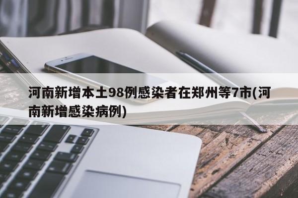 河南新增本土98例感染者在郑州等7市(河南新增感染病例)