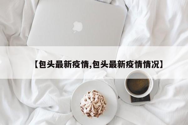 【包头最新疫情,包头最新疫情情况】