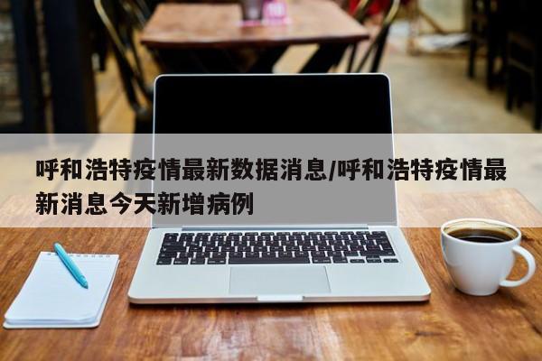 呼和浩特疫情最新数据消息/呼和浩特疫情最新消息今天新增病例