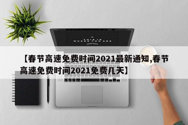 【春节高速免费时间2021最新通知,春节高速免费时间2021免费几天】