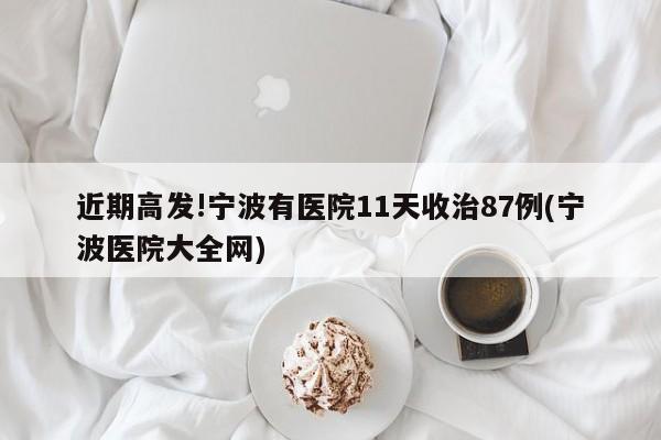 近期高发!宁波有医院11天收治87例(宁波医院大全网)