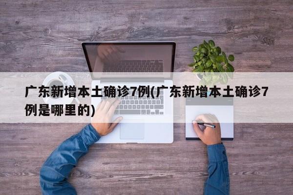 广东新增本土确诊7例(广东新增本土确诊7例是哪里的)