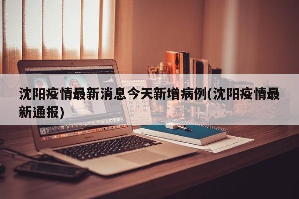 沈阳疫情最新消息今天新增病例(沈阳疫情最新通报)