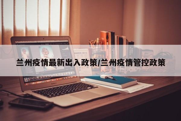 兰州疫情最新出入政策/兰州疫情管控政策