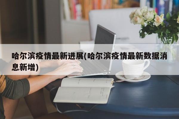 哈尔滨疫情最新进展(哈尔滨疫情最新数据消息新增)