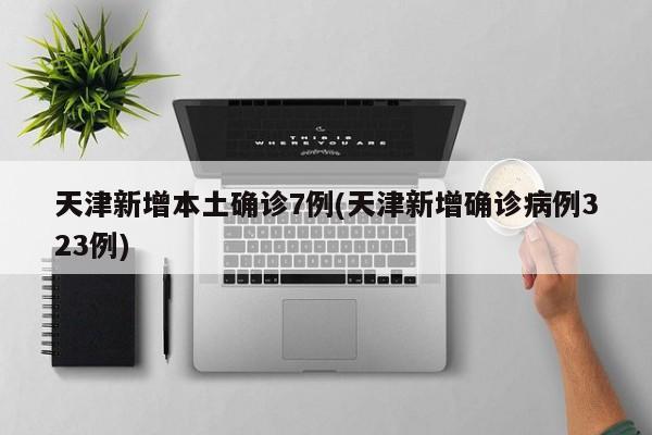 天津新增本土确诊7例(天津新增确诊病例323例)