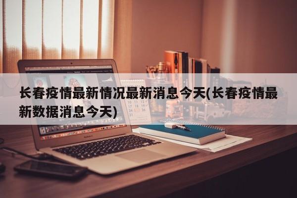 长春疫情最新情况最新消息今天(长春疫情最新数据消息今天)